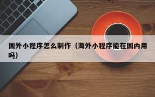 黄骅国外小程序怎么制作（海外小程序能在国内用吗）