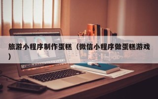 黄骅旅游小程序制作蛋糕（微信小程序做蛋糕游戏）